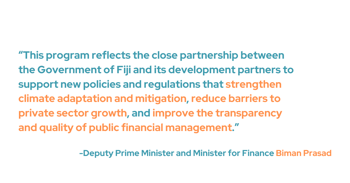 Deputy Prime Minister and Minister for Finance Biman Prasad explained “This program reflects the close partnership between the Government of Fiji and its development partners to support new policies and regulations that strengthen climate adaptation and mitigation, reduce barriers to private sector growth, and improve the transparency and quality of public financial management.