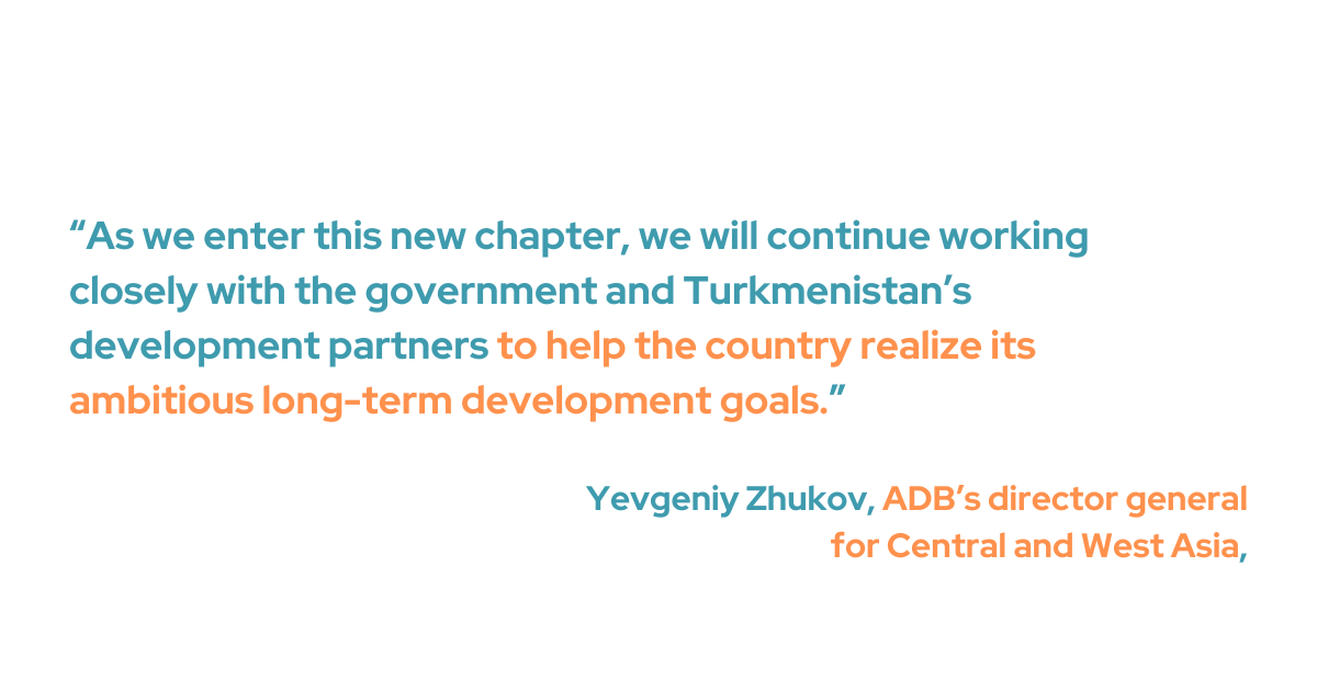 Yevgeniy Zhukov, ADB’s director general for Central and West Asia, emphasized the enduring partnership with Turkmenistan. “As we enter this new chapter, we will continue working closely with the government and Turkmenistan’s development partners to help the country realize its ambitious long-term development goals," he added.