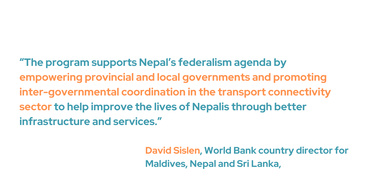 Sislen said, “The program supports Nepal’s federalism agenda by empowering provincial and local governments and promoting inter-governmental coordination in the transport connectivity sector to help improve the lives of Nepalis through better infrastructure and services.”