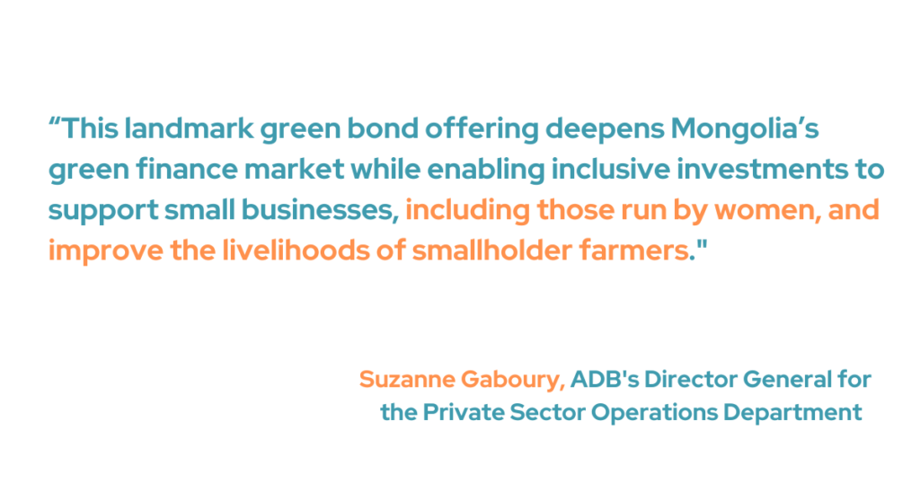 ADB's Director General for the Private Sector Operations Department, Suzanne Gaboury, said, "This landmark green bond offering deepens Mongolia’s green finance market while enabling inclusive investments to support small businesses, including those run by women, and improve the livelihoods of smallholder farmers." 