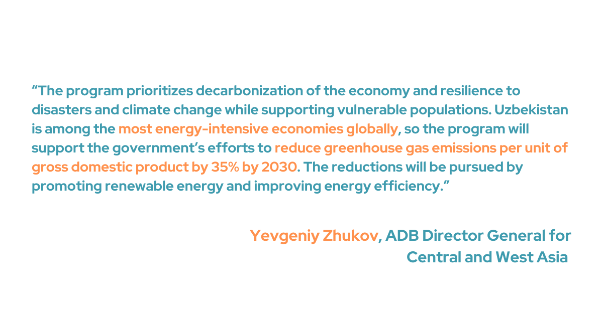 Yevgeniy Zhukov, the ADB Director General for Central and West Asia, said that the initiative supports disadvantaged populations while emphasizing decarbonization of the economy and resilience to disasters and climate change. “Uzbekistan is among the most energy-intensive economies globally, so the program will support the government’s efforts to reduce greenhouse gas emissions per unit of gross domestic product by 35% by 2030. The reductions will be pursued by promoting renewable energy and improving energy efficiency," Zhukov added