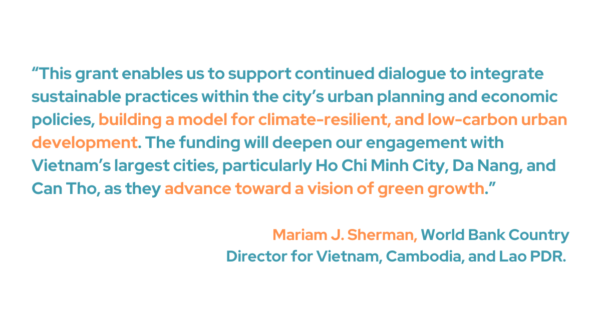 This grant enables us to support continued dialogue to integrate sustainable practices within the city’s urban planning and economic policies, building a model for climate-resilient, and low-carbon urban development,” said Mariam J. Sherman, World Bank Country Director for Viet Nam, Cambodia and Lao PDR. “The funding will deepen our engagement with Viet Nam’s largest cities, particularly Ho Chi Minh City, Da Nang, and Can Tho, as they advance toward a vision of green growth.”