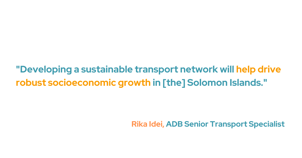 Rika Idei, ADB's senior transport specialist, said, "Developing a sustainable transport network will help drive robust socioeconomic growth in [the] Solomon Islands." She added that the project will improve access to markets, health care, and educational resources for Solomon Islanders living in rural and isolated areas.