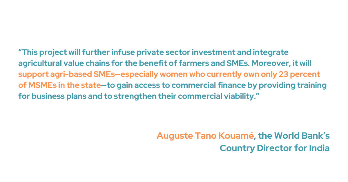 To help farmers and SMEs, the initiative intends to connect agricultural value chains and increase private sector investment, according to Auguste Tano Kouamé, the World Bank's Country Director for India. “Moreover, it will support agri-based SMEs—especially women who currently own only 23 percent of MSMEs in the state—to gain access to commercial finance by providing training for business plans and to strengthen their commercial viability.”