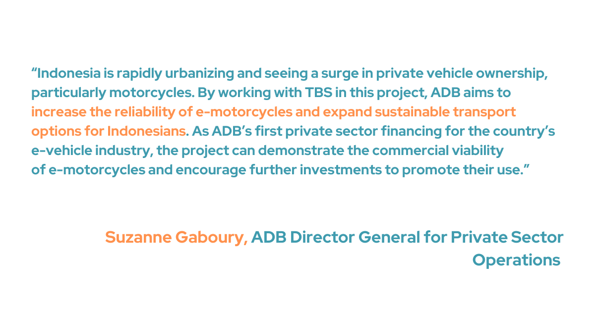 Suzanne Gaboury, ADB Director General for Private Sector Operations, acknowledges that with Indonesia's rapid urbanization comes an increase in private vehicle ownership, especially motorbikes. With ADB's collaboration with TBS, the initiative hopes to improve e-motorcycle dependability and provide more options for sustainable transportation in Indonesia. “As ADB’s first private sector financing for the country’s e-vehicle industry, the project can demonstrate the commercial viability of e-motorcycles and encourage further investments to promote their use,” she added. 