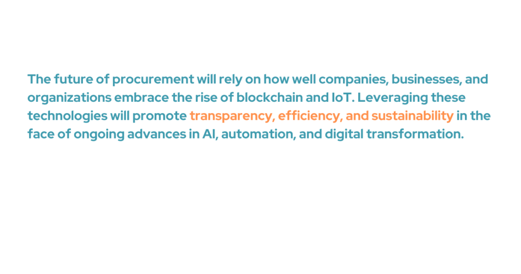 The future of procurement will rely on how well companies, businesses, and organizations embrace the rise of blockchains and IoT. Leveraging these technologies will promote transparency, efficiency, and sustainability in the face of ongoing advances in AI, automation, and digital transformation.
