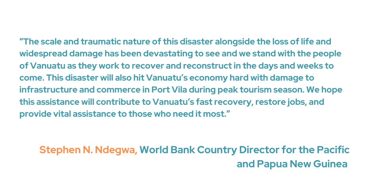 “The scale and traumatic nature of this disaster alongside the loss of life and widespread damage has been devastating to see and we stand with the people of Vanuatu as they work to recover and reconstruct in the days and weeks to come,” said Stephen N. Ndegwa, World Bank Country Director for the Pacific and Papua New Guinea. “This disaster will also hit Vanuatu’s economy hard with damage to infrastructure and commerce in Port Vila during peak tourism season. We hope this assistance will contribute to Vanuatu’s fast recovery, restore jobs, and provide vital assistance to those who need it most.”