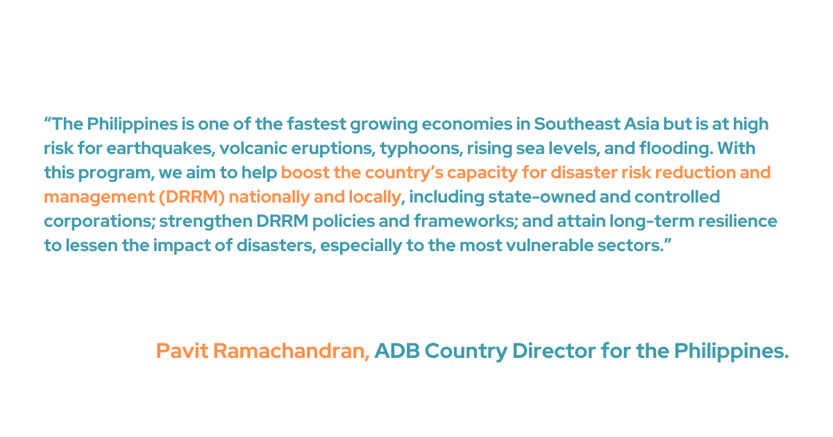 “The Philippines is one of the fastest growing economies in Southeast Asia but is at high risk for earthquakes, volcanic eruptions, typhoons, rising sea levels, and flooding,” said ADB Country Director for the Philippines Pavit Ramachandran. “With this program, we aim to help boost the country’s capacity for disaster risk reduction and management (DRRM) nationally and locally, including state-owned and controlled corporations; strengthen DRRM policies and frameworks; and attain long-term resilience to lessen the impact of disasters, especially to the most vulnerable sectors.”