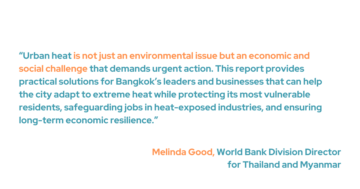“Urban heat is not just an environmental issue but an economic and social challenge that demands urgent action,” said Melinda Good, World Bank Division Director for Thailand and Myanmar. “This report provides practical solutions for Bangkok’s leaders and businesses that can help the city adapt to extreme heat while protecting its most vulnerable residents, safeguarding jobs in heat-exposed industries, and ensuring long-term economic resilience.”