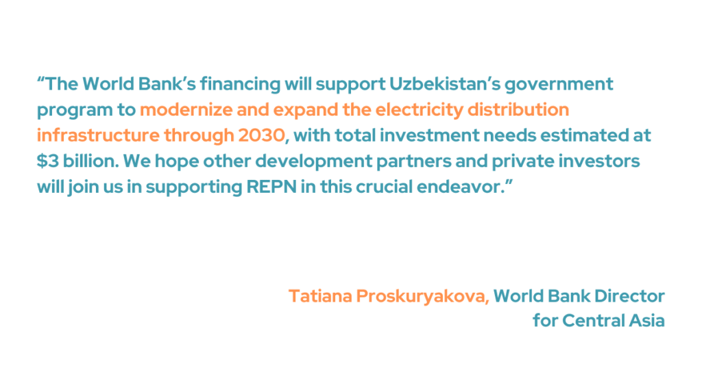 “The World Bank’s financing will support Uzbekistan’s government program to modernize and expand the electricity distribution infrastructure through 2030, with total investment needs estimated at $3 billion,” said Tatiana Proskuryakova, World Bank Director for Central Asia. “We hope other development partners and private investors will join us in supporting REPN in this crucial endeavor.”