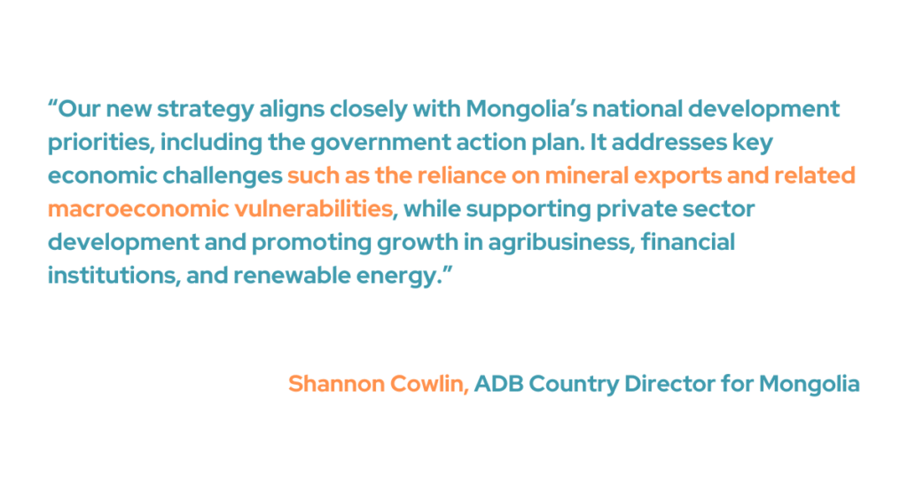 “Our new strategy aligns closely with Mongolia’s national development priorities, including the government action plan,” said ADB Country Director for Mongolia Shannon Cowlin. “It addresses key economic challenges such as the reliance on mineral exports and related macroeconomic vulnerabilities, while supporting private sector development and promoting growth in agribusiness, financial institutions, and renewable energy.”