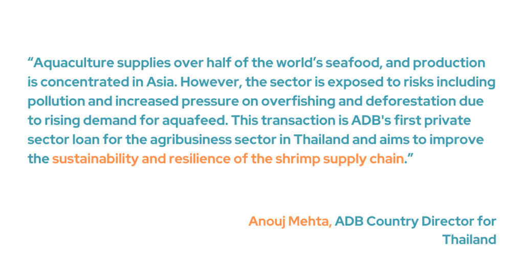 ADB Country Director for Thailand Anouj Mehta pointed out how aquaculture provides more than half of the seafood worldwide, and the production is mainly in Asia. “However, the sector is exposed to risks, including pollution and increased pressure on overfishing and deforestation due to rising demand for aquafeed. This transaction is ADB's first private sector loan for the agribusiness sector in Thailand and aims to improve the sustainability and resilience of the shrimp supply chain," he added. 